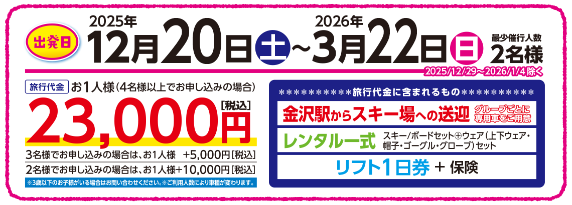 出発日：2024年12月21日（土）〜2025年3月16日（日）【旅行代金に含まれるもの】金沢駅からスキー場への送迎［グループごとに専用車をご用意］＋レンタル一式＋リフト1日券（保険料込） 【旅行代金】4名様以上でお申し込みはお一人様23,000円、3名様でお申し込みはお一人様＋5,000円、2名様でお申し込みはお一人様＋10,000円（全て税込）、※3歳以下のお子様がいる場合はお問い合わせください。