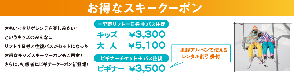 お得なスキークーポン おもいっきりゲレンデを楽しみたい!というキッズのみんなにリフト1日券と往復バスがセットになったお得なキッズスキークーポンもご用意!さらに、初級者にビギナークーポン新登場! 一里野リフト一日券とバス往復:キッズ3,300円、大人5,100円 ビギナーチケットとバス往復:ビギナー3,500円(一里野アルペンで使えるレンタル割引券付)